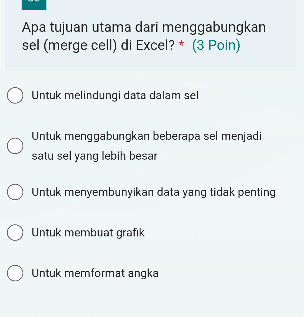 Apa tujuan utama dari menggabungkan
sel (merge cell) di Excel? * (3 Poin)
Untuk melindungi data dalam sel
Untuk menggabungkan beberapa sel menjadi
satu sel yang lebih besar
Untuk menyembunyikan data yang tidak penting
Untuk membuat grafık
Untuk memformat angka