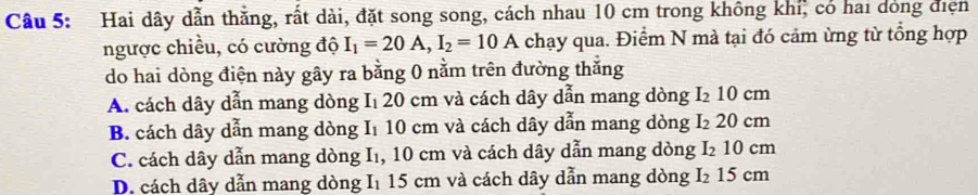 Hai dây dẫn thắng, rất dài, đặt song song, cách nhau 10 cm trong không khi, có hai dóng điện
ngược chiều, có cường độ I_1=20A, I_2=10A chạy qua. Điểm N mà tại đó cảm ừng từ tổng hợp
do hai dòng điện này gây ra bằng 0 nằm trên đường thắng
A. cách dây dẫn mang dòng I₁ 20 cm và cách dây dẫn mang dòng I₂ 10 cm
B. cách dây dẫn mang dòng I₁ 10 cm và cách dây dẫn mang dòng I₂ 20 cm
C. cách dây dẫn mang dòng I₁, 10 cm và cách dây dẫn mang dòng I₂ 10 cm
D. cách dây dẫn mang dòng I1 15 cm và cách dây dẫn mang dòng I₂ 15 cm