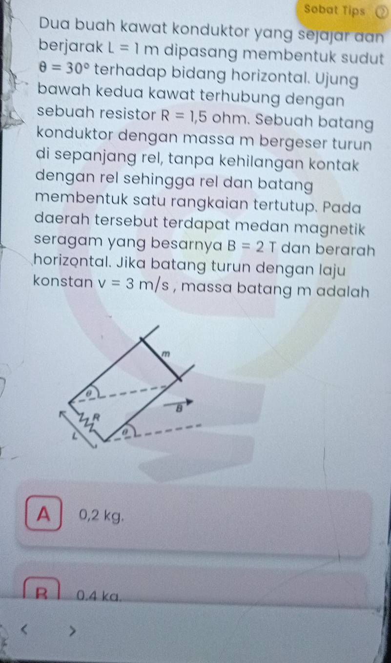 Sobat Tips
Dua buah kawat konduktor yang sejajar aan
berjarak L=1m dipasang membentuk sudut
θ =30° terhadap bidang horizontal. Ujung
bawah kedua kawat terhubung dengan 
sebuah resistor R=1,5 ohm. Sebuah batang
konduktor dengan massa m bergeser turun 
di sepanjang rel, tanpa kehilangan kontak
dengan rel sehingga rel dan batang 
membentuk satu rangkaian tertutup. Pada
daerah tersebut terdapat medan magnetik
seragam yang besarnya B=2T dan berarah
horizontal. Jika batang turun dengan laju
konstan v=3m/s , massa batang m adalah
A 0,2 kg.
B l 0.4 ka.
< >