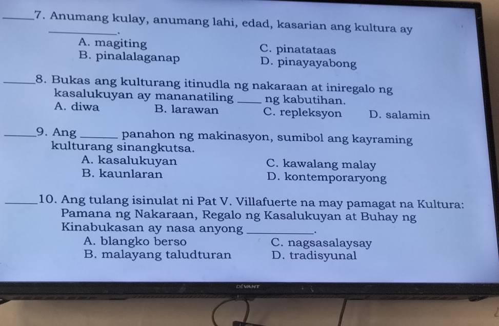 Anumang kulay, anumang lahi, edad, kasarian ang kultura ay
.
A. magiting C. pinatataas
B. pinalalaganap D. pinayayabong
_8. Bukas ang kulturang itinudla ng nakaraan at iniregalo ng
kasalukuyan ay mananatiling_ ng kabutihan.
A. diwa B. larawan C. repleksyon D. salamin
_9. Ang _panahon ng makinasyon, sumibol ang kayraming
kulturang sinangkutsa.
A. kasalukuyan C. kawalang malay
B. kaunlaran D. kontemporaryong
_10. Ang tulang isinulat ni Pat V. Villafuerte na may pamagat na Kultura:
Pamana ng Nakaraan, Regalo ng Kasalukuyan at Buhay ng
Kinabukasan ay nasa anyong _.
A. blangko berso C. nagsasalaysay
B. malayang taludturan D. tradisyunal
Dévant