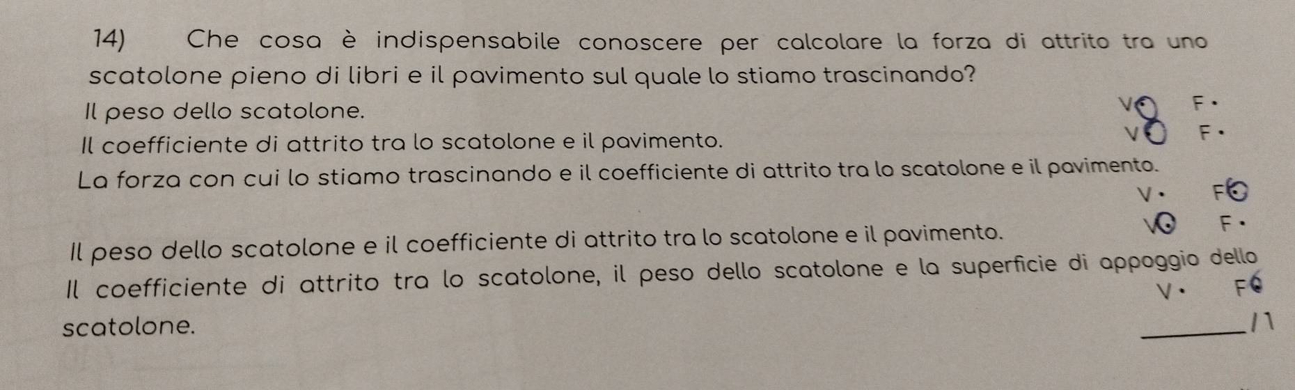 Che cosa è indispensabile conoscere per calcolare la forza di attrito tra uno
scatolone pieno di libri e il pavimento sul quale lo stiamo trascinando?
Il peso dello scatolone.
Il coefficiente di attrito tra lo scatolone e il pavimento.
La forza con cui lo stiamo trascinando e il coefficiente di attrito tra lo scatolone e il pavimento.
Il peso dello scatolone e il coefficiente di attrito tra lo scatolone e il pavimento.
Il coefficiente di attrito tra lo scatolone, il peso dello scatolone e la superficie di appoggio dello
V·
scatolone.
_