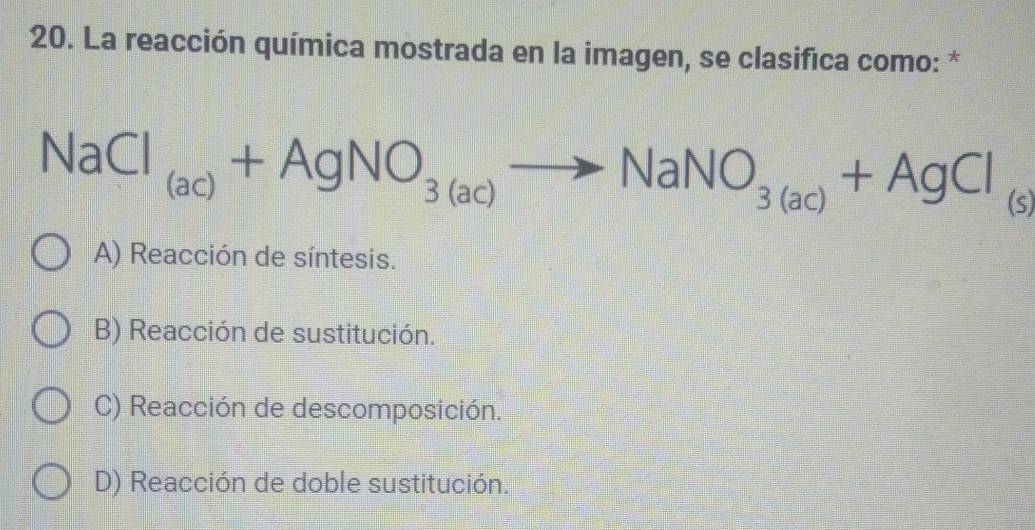 La reacción química mostrada en la imagen, se clasifica como: *
NaCl_(ac)+AgNO_3(ac)to NaNO_3(ac)+AgCl_(s)
A) Reacción de síntesis.
B) Reacción de sustitución.
C) Reacción de descomposición.
D) Reacción de doble sustitución.