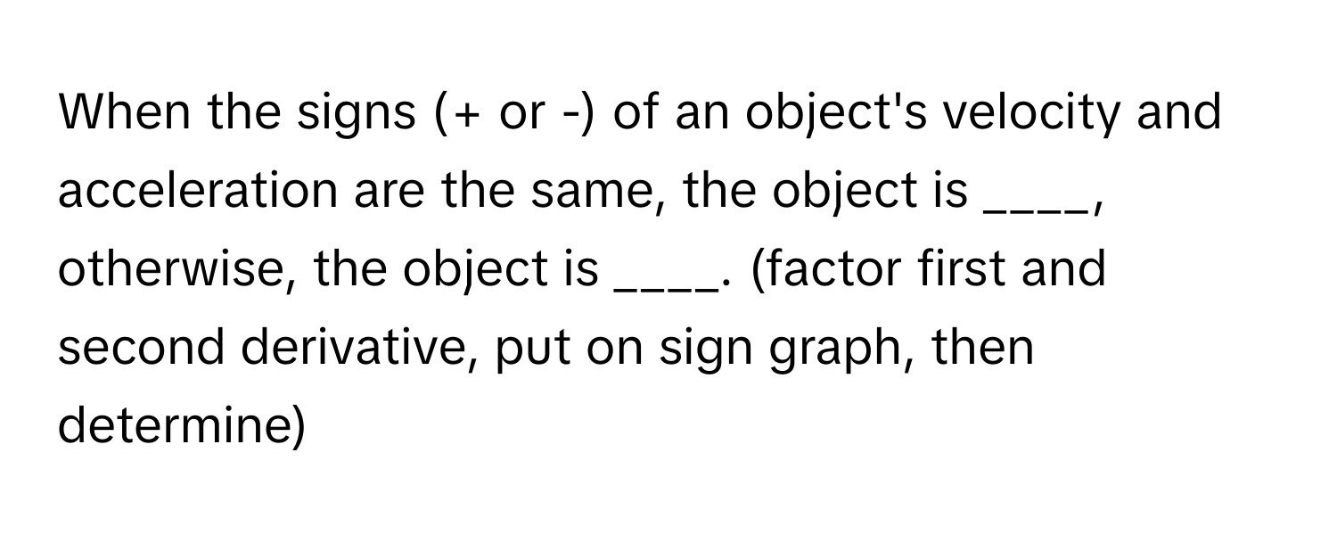 When the signs (+ or -) of an object's velocity and acceleration are the same, the object is ____, otherwise, the object is ____. (factor first and second derivative, put on sign graph, then determine)