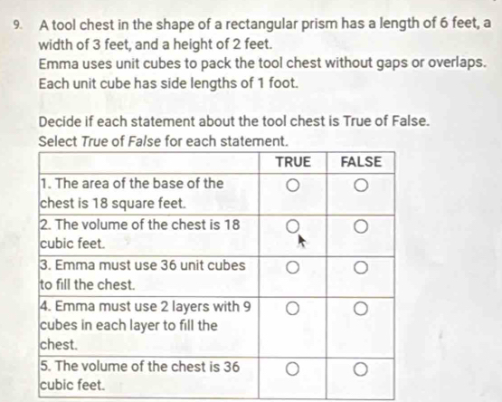 A tool chest in the shape of a rectangular prism has a length of 6 feet, a 
width of 3 feet, and a height of 2 feet. 
Emma uses unit cubes to pack the tool chest without gaps or overlaps. 
Each unit cube has side lengths of 1 foot. 
Decide if each statement about the tool chest is True of False. 
Select True of False for each statement.