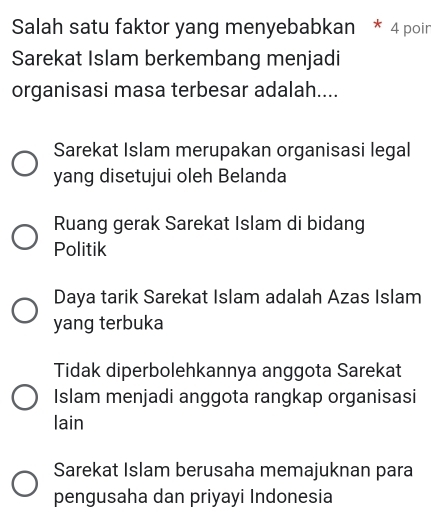 Salah satu faktor yang menyebabkan * 4 poir
Sarekat Islam berkembang menjadi
organisasi masa terbesar adalah....
Sarekat Islam merupakan organisasi legal
yang disetujui oleh Belanda
Ruang gerak Sarekat Islam di bidang
Politik
Daya tarik Sarekat Islam adalah Azas Islam
yang terbuka
Tidak diperbolehkannya anggota Sarekat
Islam menjadi anggota rangkap organisasi
lain
Sarekat Islam berusaha memajuknan para
pengusaha dan priyayi Indonesia