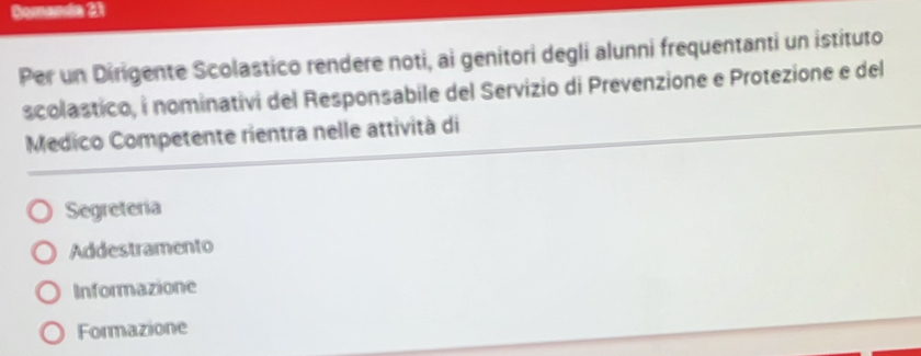 Gomanda 21
Per un Dirigente Scolastico rendere noti, ai genitori degli alunni frequentanti un istituto
scolastico, i nominativi del Responsabile del Servizio di Prevenzione e Protezione e del
Medico Competente rientra nelle attività di
Segreteria
Addestramento
Informazione
Formazione