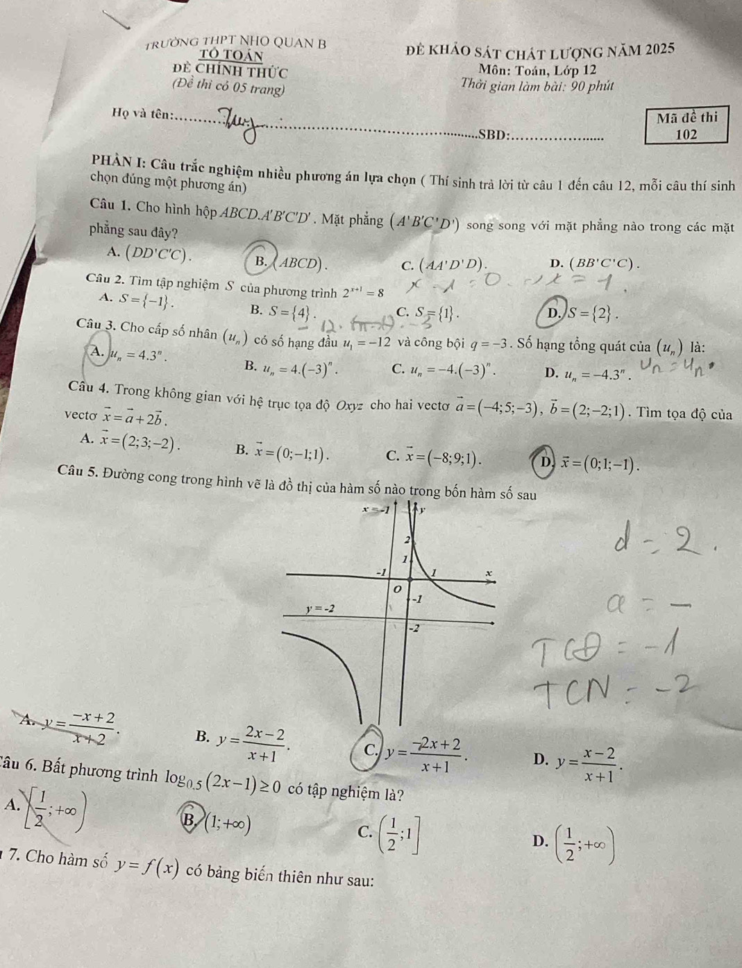 TRườNG THPT NHO QUAN B
tô toán để khảo sát chát lượng năm 2025
Dề Chính thức  Môn: Toán, Lớp 12
(Đề thì có 05 trang)
Thời gian làm bài: 90 phút
Họ và tên:_ Mã đề thi
SBD:_ 102
PHÀN I: Câu trắc nghiệm nhiều phương án lựa chọn ( Thí sinh trà lời từ câu 1 đến câu 12, mỗi câu thí sinh
chọn đúng một phương án)
Câu 1. Cho hình hộp ABCD.A'B'C'D'. Mặt phẳng (A'B'C'D') song song với mặt phẳng nào trong các mặt
phẳng sau đây?
A. (DD'C'C). B. ( ABCD). D. (BB'C'C).
C. (AA'D'D).
Câu 2. Tìm tập nghiệm S của phương trình 2^(x+1)=8
A. S= -1 .
B. S= 4 . S= 1 . D. S= 2 .
C.
Câu 3. Cho cấp số nhân (u_n) có số hạng đầu u_1=-12 và công bội q=-3. Số hạng tổng quát của (u_n) là:
A. u_n=4.3^n.
B. u_n=4.(-3)^n. C. u_n=-4.(-3)^n. D. u_n=-4.3''.
Câu 4. Trong không gian với hệ trục tọa độ Oxyz cho hai vectơ vector a=(-4;5;-3),vector b=(2;-2;1)
vecto vector x=vector a+2vector b..  Tìm tọa độ của
A. vector x=(2;3;-2). B. vector x=(0;-1;1). C. vector x=(-8;9;1). D. vector x=(0;1;-1).
Câu 5. Đường cong trong hình vẽ là đồ thị của hàm số nào trong bốn hàm số sau
A. y= (-x+2)/x+2 . B. y= (2x-2)/x+1 . C. y= (-2x+2)/x+1 . D. y= (x-2)/x+1 .
Cầu 6. Bất phương trình log _0.5(2x-1)≥ 0 có tập nghiệm là?
A   1/2 ;+∈fty )
B (1;+∈fty )
C. ( 1/2 ;1]
D. ( 1/2 ;+∈fty )
7. Cho hàm số y=f(x) có bảng biến thiên như sau:
