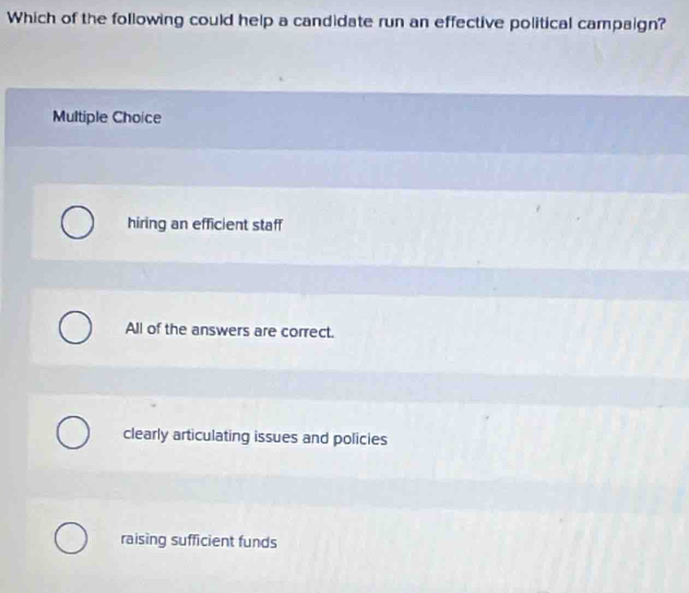 Which of the following could help a candidate run an effective political campaign?
Multiple Choice
hiring an efficient staff
All of the answers are correct.
clearly articulating issues and policies
raising sufficient funds