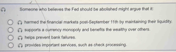 Someone who believes the Fed should be abolished might argue that it:
harmed the financial markets post-September 11th by maintaining their liquidity.
supports a currency monopoly and benefits the wealthy over others.
helps prevent bank failures.
provides important services, such as check processing.