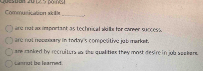 Communication skills _`
are not as important as technical skills for career success.
are not necessary in today's competitive job market.
are ranked by recruiters as the qualities they most desire in job seekers.
cannot be learned.