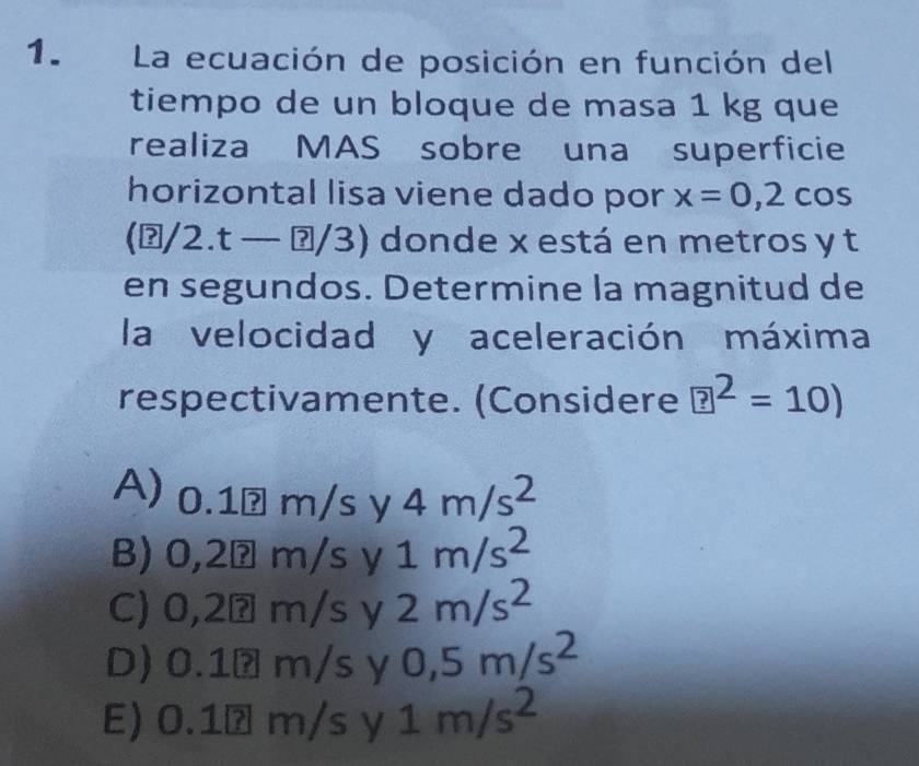 La ecuación de posición en función del
tiempo de un bloque de masa 1 kg que
realiza MAS sobre una superficie
horizontal lisa viene dado por x=0,2cos
(ŋ/2.t — ʔ/3) donde x está en metros y t
en segundos. Determine la magnitud de
la velocidad y aceleración máxima
respectivamente. (Considere ?^2=10)
A) 0.1 ?m/sy 4m/s^2
B) 0,2 ?m/sy 1m/s^2
C) 0,2 ? ?m/s y 2m/s^2
D) 0.1?m/s 0,5m/s^2
E) 0.1overline ?m/sy1m/s^2