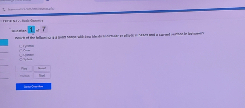 XXI3XEN-E2 - Basic Geometry
Question 1 of 7
Which of the following is a solid shape with two identical circular or elliptical bases and a curved surface in between?
Pyramid
Come
Cylinder
Sphere
Flag Reset
Previous Next
Go to Overview