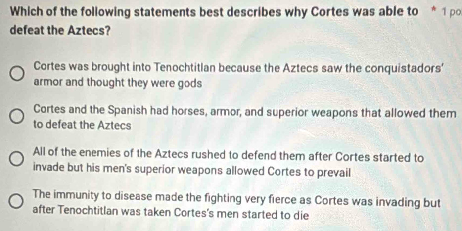 Which of the following statements best describes why Cortes was able to * 1 pol
defeat the Aztecs?
Cortes was brought into Tenochtitlan because the Aztecs saw the conquistadors'
armor and thought they were gods
Cortes and the Spanish had horses, armor, and superior weapons that allowed them
to defeat the Aztecs
All of the enemies of the Aztecs rushed to defend them after Cortes started to
invade but his men's superior weapons allowed Cortes to prevail
The immunity to disease made the fighting very fierce as Cortes was invading but
after Tenochtitlan was taken Cortes’s men started to die