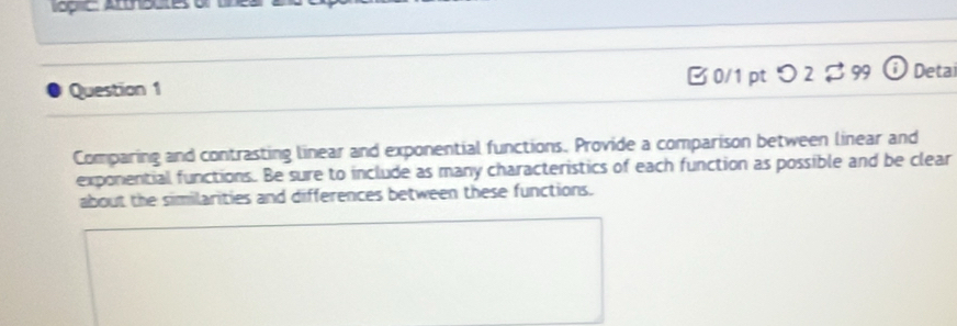 pic: Atthbutes o 
Question 1 [ 0/1 pt つ 2 $ 99 ⓘ Detai 
Comparing and contrasting linear and exponential functions. Provide a comparison between linear and 
exponential functions. Be sure to include as many characteristics of each function as possible and be clear 
about the similarities and differences between these functions.