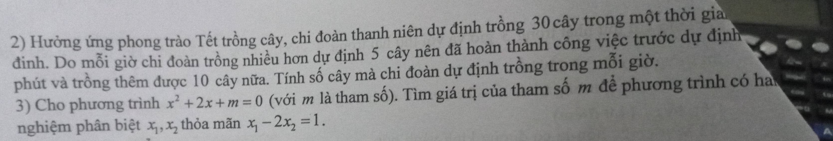 Hưởng ứng phong trào Tết trồng cây, chi đoàn thanh niên dự định trồng 30 cây trong một thời giả
đinh. Do mỗi giờ chi đoàn trồng nhiều hơn dự định 5 cây nên đã hoàn thành công việc trước dự định
phút và trồng thêm được 10 cây nữa. Tính số cây mà chi đoàn dự định trồng trong mỗi giờ.
3) Cho phương trình x^2+2x+m=0 (với m là tham số). Tìm giá trị của tham số m để phương trình có ha
nghiệm phân biệt x_1, x_2 thỏa mãn x_1-2x_2=1.