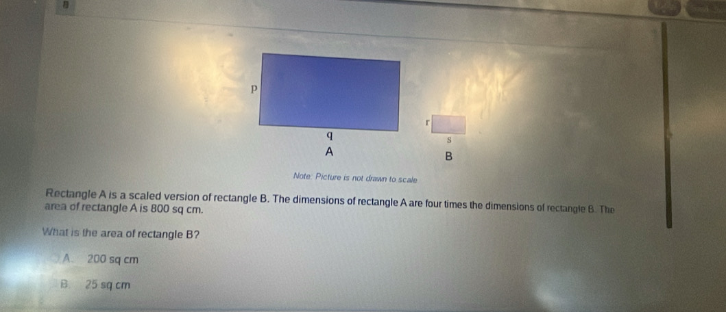 Note: Picture is not drawn to scale
Rectangle A is a scaled version of rectangle B. The dimensions of rectangle A are four times the dimensions of rectangle B. The
area of rectangle A is 800 sq cm.
What is the area of rectangle B?
A. 200 sq cm
B. 25 sq cm