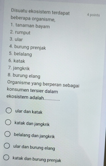 Disuatu ekosistem terdapat 4 points
beberapa organisme,
1. tanaman bayam
2. rumput
3. ular
4. burung prenjak
5. belalang
6. katak
7. jangkrik
8. burung elang
Organisme yang berperan sebagai
konsumen tersier dalam
ekosistem adalah._
ular dan katak
katak dan jangkrik
belalang dan jangkrik
ular dan burung elang
katak dan burung prenjak