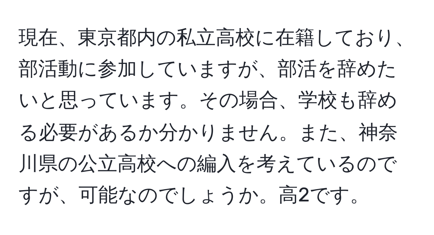 現在、東京都内の私立高校に在籍しており、部活動に参加していますが、部活を辞めたいと思っています。その場合、学校も辞める必要があるか分かりません。また、神奈川県の公立高校への編入を考えているのですが、可能なのでしょうか。高2です。