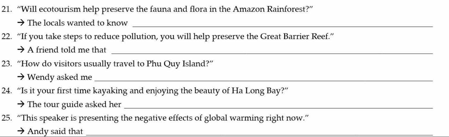 “Will ecotourism help preserve the fauna and flora in the Amazon Rainforest?” 
The locals wanted to know_ 
22. “If you take steps to reduce pollution, you will help preserve the Great Barrier Reef.” 
A friend told me that_ 
23. “How do visitors usually travel to Phu Quy Island?” 
Wendy asked me_ 
24. “Is it your first time kayaking and enjoying the beauty of Ha Long Bay?” 
a The tour guide asked her_ 
25. “This speaker is presenting the negative effects of global warming right now.” 
Andy said that_
