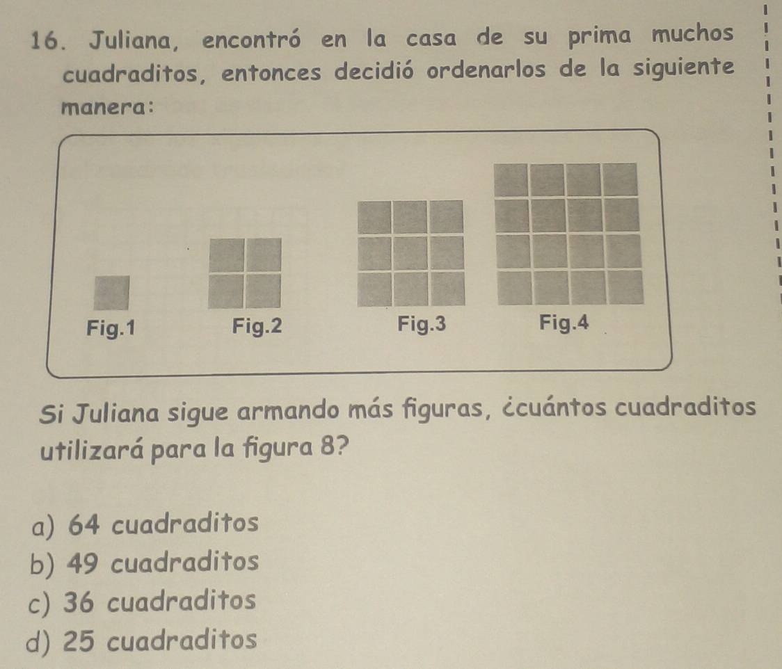 Juliana, encontró en la casa de su prima muchos
cuadraditos, entonces decidió ordenarlos de la siguiente
manera:
Fig.1 Fig.2 Fig.3 Fig.4
Si Juliana sigue armando más figuras, ccuántos cuadraditos
utilizará para la figura 8?
a) 64 cuadraditos
b) 49 cuadraditos
c) 36 cuadraditos
d) 25 cuadraditos