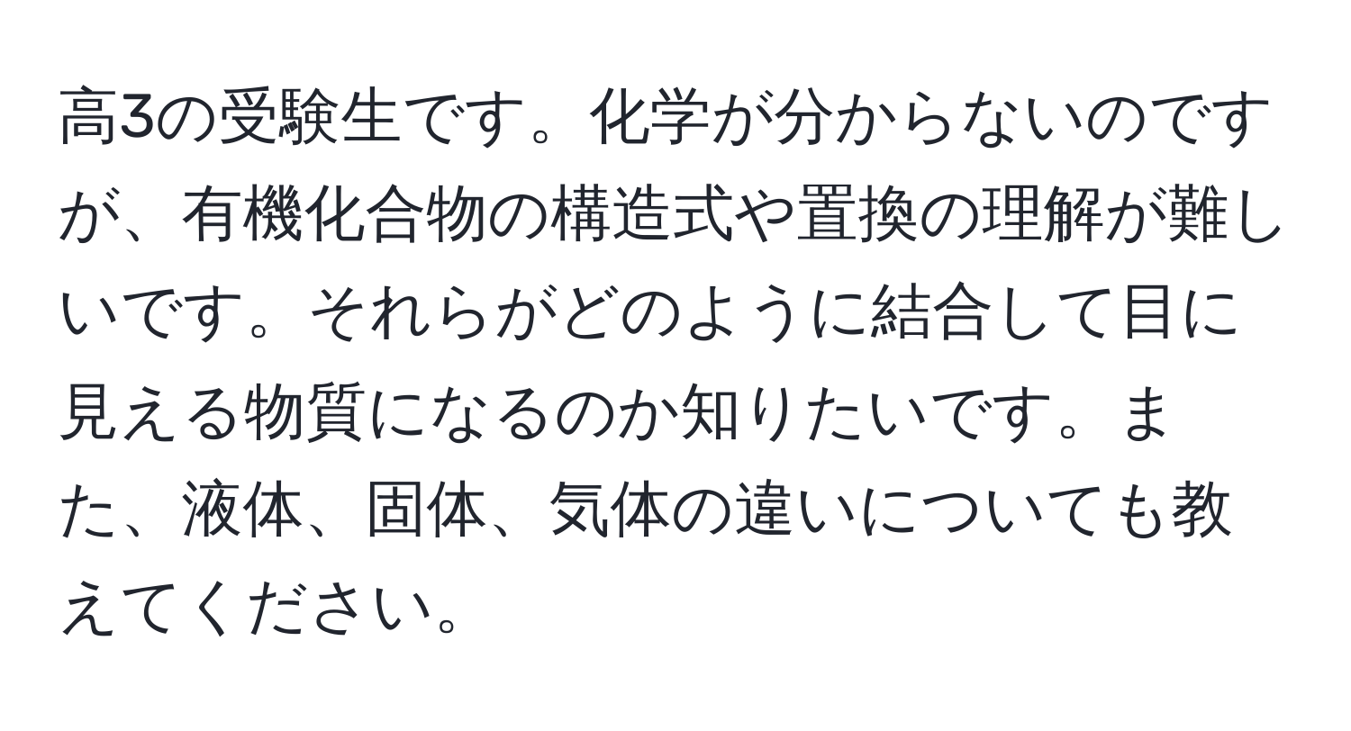 高3の受験生です。化学が分からないのですが、有機化合物の構造式や置換の理解が難しいです。それらがどのように結合して目に見える物質になるのか知りたいです。また、液体、固体、気体の違いについても教えてください。