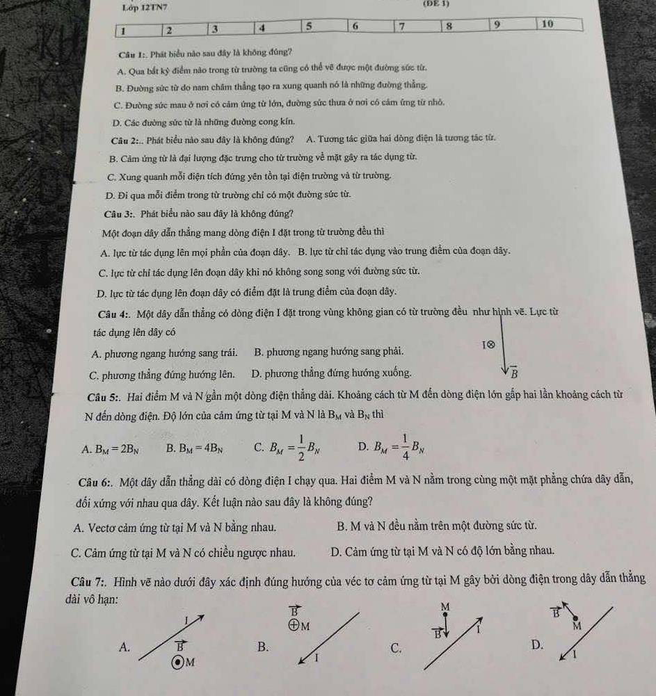 Lớp 12TN7 (DE 1)
1 2 3 4 5 6 7 8 9 10
Câu 1:. Phát biểu nào sau đây là không đúng?
A. Qua bắt kỷ điểm nào trong từ trường ta cũng có thể vẽ được một đường sức từ.
B. Đường sức từ do nam châm thẳng tạo ra xung quanh nó là những đường thẳng.
C. Đường sức mau ở nơi có cảm ứng từ lớn, đường sức thưa ở nơi có cảm ứng từ nhỏ.
D. Các đường sức từ là những đường cong kín.
Câu 2:.. Phát biểu nào sau đây là không đúng? A. Tương tác giữa hai dòng điện là tương tác từ.
B. Cảm ứng từ là đại lượng đặc trưng cho từ trường về mặt gây ra tác dụng từ.
C. Xung quanh mỗi điện tích đứng yên tồn tại điện trường và từ trường.
D. Đi qua mỗi điểm trong từ trường chỉ có một đường sức từ.
Câu 3:. Phát biểu nào sau đây là không đúng?
Một đoạn dây dẫn thẳng mang dòng điện I đặt trong từ trường đều thì
A. lực từ tác dụng lên mọi phần của đoạn dây. B. lực từ chỉ tác dụng vào trung điểm của đoạn dãy.
C. lực từ chỉ tác dụng lên đoạn dây khi nó không song song với đường sức từ.
D. lực từ tác dụng lên đoạn dây có điểm đặt là trung điểm của đoạn dây.
Câu 4:. Một dây dẫn thẳng có dòng điện I đặt trong vùng không gian có từ trường đều như hình vẽ. Lực từ
tác dụng lên dây có
10
A. phương ngang hướng sang trái.  B. phương ngang hướng sang phải.
C. phương thẳng đứng hướng lên. D. phương thẳng đứng hướng xuống. overline B
Câu 5:. Hai điểm M và N gần một dòng điện thẳng dài. Khoâng cách từ M đến dòng điện lớn gắp hai lần khoảng cách từ
N đến dòng điện. Độ lớn của cảm ứng từ tại M và N là B_M và B_N thì
A. B_M=2B_N B. B_M=4B_N C. B_M= 1/2 B_N D. B_M= 1/4 B_N
Câu 6:. Một dây dẫn thẳng dài có dòng điện I chạy qua. Hai điểm M và N nằm trong cùng một mặt phẳng chứa dây dẫn,
đối xứng với nhau qua dây. Kết luận nào sau đây là không đúng?
A. Vectơ cảm ứng từ tại M và N bằng nhau. B. M và N đều nằm trên một đường sức từ.
C. Cảm ứng từ tại M và N có chiều ngược nhau.  D. Cảm ứng từ tại M và N có độ lớn bằng nhau.
Câu 7:. Hình vẽ nào dưới đây xác định đúng hướng của véc tơ cảm ứng từ tại M gây bởi dòng điện trong dây dẫn thẳng
dài vô hạn:
L
A. B BC.
. M