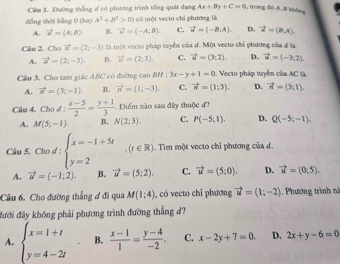 Đường thẳng d có phương trình tổng quát dạng Ax+By+C=0 , trong đó A,B không
đồng thời bằng 0 (hay A^2+B^2>0) có một vecto chỉ phương là
A. vector u=(A;B). B. vector u=(-A;B). C. vector u=(-B;A). D. vector u=(B;A).
Câu 2. Cho vector n=(2;-3) là một vecto pháp tuyến của d. Một vecto chỉ phương của đ là
A. vector u=(2;-3). B. vector u=(2;3). C. vector u=(3;2). D. vector u=(-3;2).
Câu 3. Cho tam giác ABC có đường cao BH:3x-y+1=0. Vecto pháp tuyến của AC là
A. vector n=(3;-1). B. vector n=(1;-3). C. vector n=(1;3). D. vector n=(3;1).
Câu 4. Cho d :  (x-5)/2 = (y+1)/3 . Điểm nào sau đây thuộc d?
C.
A. M(5;-1). B. N(2;3). P(-5;1). D. Q(-5;-1).
Câu 5. Cho d:beginarrayl x=-1+5t y=2endarray. ,(t∈ R). Tìm một vecto chỉ phương của d.
A. vector u=(-1;2). B. vector u=(5;2). C. vector u=(5;0). D. vector u=(0;5).
Câu 6. Cho đường thẳng d đi qua M(1;4) , có vecto chỉ phương vector u=(1;-2). Phương trình nà
đưới đây không phải phương trình đường thẳng d?
A. beginarrayl x=1+t y=4-2tendarray. ^circ 
B.  (x-1)/1 = (y-4)/-2 . C. x-2y+7=0. D. 2x+y-6=0