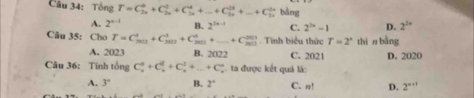 Tổng T=C_(2n)^0+C_(2n)^1+C_(2n)^4+...+C_(2n)^(23)+...+C_(2n)^(2n) bằng
A. 2^(n-1) B. 2^(2x-1) C. 2^(2x)-1 D. 2^(2n)
Câu 35: Cho T=C_(2012)^1+C_(2022)^3+C_(5022)^3+.....+C_(5013)^(201). Tinh biểu thức T=2° thì n bằng
A. 2023 B. 2022 C. 2021 D. 2020
Câu 36: Tính tổng gC_n^(0+C_n^1+C_n^2+...+C_n^n. ta được kết quả là:
A. 3° B. 2^circ) C. n! D. 2^(n+1)