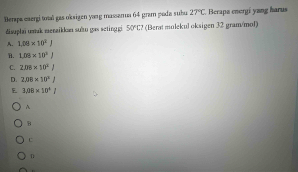 Berapa energi total gas oksigen yang massanua 64 gram pada suhu 27°C. Berapa energi yang harus
disuplai untuk menaikkan suhu gas setinggi 50°C ? (Berat molekul oksigen 32 gram/mol)
A. 1,08* 10^2J
B. 1,08* 10^3J
C. 2,08* 10^2J
D. 2,08* 10^3J
E. 3,08* 10^4J
A
B
C
D