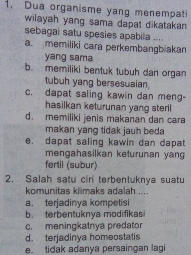 Dua organisme yang menempati
wilayah yang sama dapat dikatakan
sebagai satu spesies apabila ....
a. memiliki cara perkembangbiakan
yang sama
b. memiliki bentuk tubuh dan organ
tubuh yang bersesuaian
c. dapat saling kawin dan meng-
hasilkan keturunan yang steril
d. memiliki jenis makanan dan cara
makan yang tidak jauh beda
e. dapat saling kawin dan dapat
mengahasilkan keturunan yang
fertil (subur)
2. Salah satu ciri terbentuknya suatu
komunitas klimaks adalah ....
a. terjadinya kompetisi
b. terbentuknya modifikasi
c. meningkatnya predator
d. terjadinya homeostatis
e. tidak adanya persaingan lagi