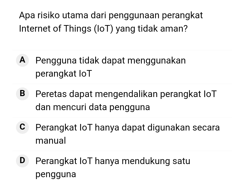 Apa risiko utama dari penggunaan perangkat
Internet of Things (loT) yang tidak aman?
A Pengguna tidak dapat menggunakan
perangkat IoT
B Peretas dapat mengendalikan perangkat IoT
dan mencuri data pengguna
C Perangkat IoT hanya dapat digunakan secara
manual
D Perangkat IoT hanya mendukung satu
pengguna