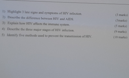 Highlight 3 late signs and symptoms of HIV infection. (3 marks) 
2) Describe the difference between HIV and AIDS. (3marks) 
3) Explain how HTV affects the immune system. (5 marks) 
4) Describe the three major stages of HIV infection. (9 marks) 
5) Identify five methods used to prevent the transmission of HIV. (10 marks)