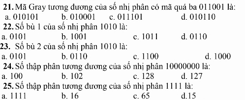 Mã Gray tương đương của số nhị phân có mã quá ba 011001 là:
a. 010101 b. 010001 c. 011101 d. 010110
22. Số bù 1 của số nhị phân 1010 là:
a. 0101 b. 1001 c. 1011 d. 0110
23. Số bù 2 của số nhị phân 1010 là:
a. 0101 b. 0110 c. 1100 d. 1000
24. Số thập phân tương đương của số nhị phân 10000000 là:
a. 100 b. 102 c. 128 d. 127
25. Số thập phân tương đương của số nhị phân 1111 là:
a. 1111 b. 16 c. 65 d. 15