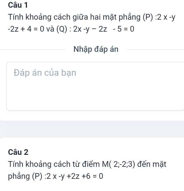 Tính khoảng cách giữa hai mặt phẳng (P):2x-y
-2z+4=0 và (Q):2x-y-2z-5=0
Nhập đáp án 
Đáp án của bạn 
Câu 2 
Tính khoảng cách từ điểm M(2;-2;3) đến mặt 
phẳng (P) : 2x-y+2z+6=0