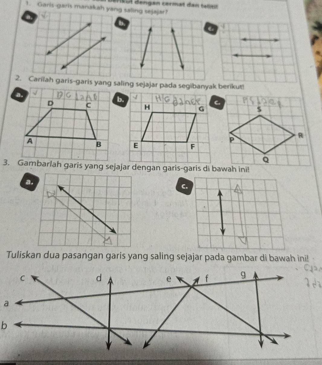 Befikut dengan cermat dan telltt
1. Garis-garis manakah yang saling sejajar?
b.
2. Carilah garis-garis yang saling sejajar pada segibanyak berikut!
b.
C.

3. Gambarlah garis yang sejajar dengan garis-garis di bawah ini!
a.
C.
Tuliskan dua pasangan garis yang saling sejajar pada gambar di bawah ini!
a
b