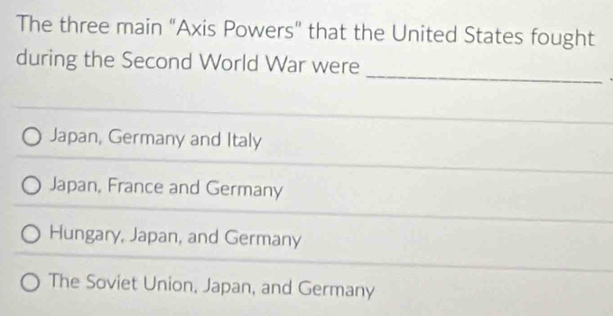 The three main “Axis Powers” that the United States fought
_
during the Second World War were
Japan, Germany and Italy
Japan, France and Germany
Hungary, Japan, and Germany
The Soviet Union, Japan, and Germany