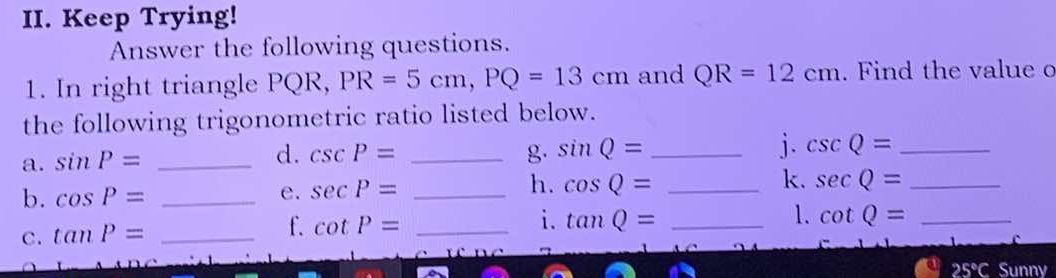 Keep Trying! 
Answer the following questions. 
1. In right triangle PQR, PR=5cm, PQ=13cm and QR=12cm. Find the value o 
the following trigonometric ratio listed below. 
a. sin P= _ 
d. csc P= _g. sin Q= _ 
j. csc Q= _ 
b. cos P= _e. sec P= _h. cos Q= _k. sec Q= _ 
i. 
1. 
C. tan P= _ 
f. cot P= _ tan Q= _ cot Q= _
25°C Sunny