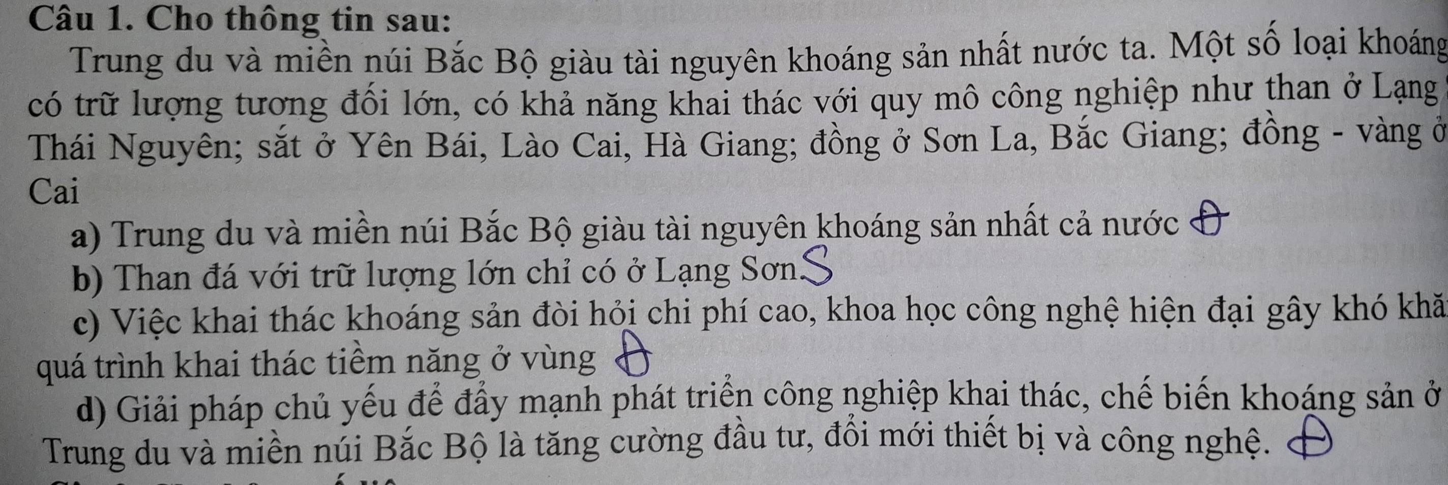 Cho thông tin sau:
Trung du và miền núi Bắc Bộ giàu tài nguyên khoáng sản nhất nước ta. Một số loại khoáng
có trữ lượng tương đối lớn, có khả năng khai thác với quy mô công nghiệp như than ở Lạng
Thái Nguyên; sắt ở Yên Bái, Lào Cai, Hà Giang; đồng ở Sơn La, Bắc Giang; đồng - vàng ở
Cai
a) Trung du và miền núi Bắc Bộ giàu tài nguyên khoáng sản nhất cả nước
b) Than đá với trữ lượng lớn chỉ có ở Lạng Sơn.
c) Việc khai thác khoáng sản đòi hỏi chi phí cao, khoa học công nghệ hiện đại gây khó khă
quá trình khai thác tiềm năng ở vùng
d) Giải pháp chủ yếu để đẩy mạnh phát triển công nghiệp khai thác, chế biến khoáng sản ở
Trung du và miền núi Bắc Bộ là tăng cường đầu tư, đổi mới thiết bị và công nghệ.