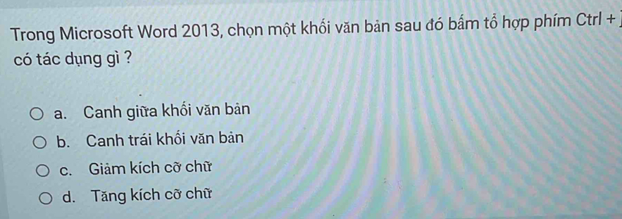 Trong Microsoft Word 2013, chọn một khối văn bản sau đó bắm tổ hợp phím Ctrl+ 
có tác dụng gì ?
a. Canh giữa khối văn bản
b. Canh trái khối văn bản
c. Giảm kích cỡ chữ
d. Tăng kích cỡ chữ