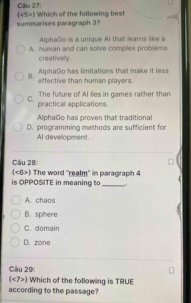 (<5>) Which of the following best
summarises paragraph 3?
AlphaGo is a unique Al that learns like a
A. human and can solve complex problems
creatively.
AlphaGo has limitations that make it less
B.
effective than human players.
The future of AI lies in games rather than
C.
practical applications.
AlphaGo has proven that traditional
D. programming methods are sufficient for
AI development.
Câu 28:
(<6>) The word “realm” in paragraph 4
is OPPOSITE in meaning to _.
A. chaos
B. sphere
C. domain
D. zone
Câu 29:
(<7>) Which of the following is TRUE
according to the passage?