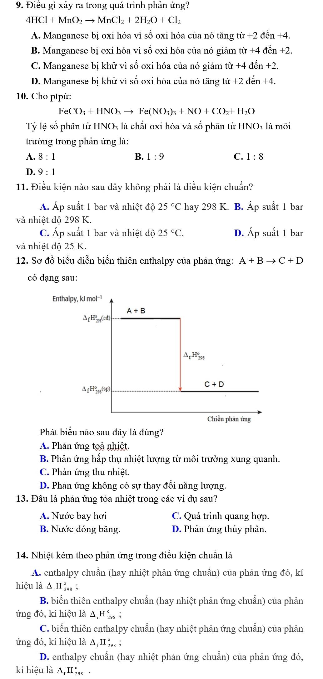 Điều gì xảy ra trong quá trình phản ứng?
4HCl+MnO_2to MnCl_2+2H_2O+Cl_2
A. Manganese bị oxi hóa vì số oxi hóa của nó tăng tir+2dhat en+4.
B. Manganese bị oxi hóa vì số oxi hóa của nó giảm tir+4dhat en+2.
C. Manganese bị khử vì số oxi hóa của nó giảm từ 7° +4dhat en+2.
D. Manganese bị khử vì số oxi hóa của nó tăng từ +2dhat en+4.
10. Cho ptpứ:
FeCO_3+HNO_3to Fe(NO_3)_3+NO+CO_2+H_2O
Tỷ lệ số phân tử HNO_3 : là chất oxi hóa và số phân tử HNO_3 là môi
trường trong phản ứng là:
A. 8:1 B. 1:9 C. 1:8
D. 9:1
11. Điều kiện nào sau đây không phải là điều kiện chuẩn?
Á. Áp suất 1 bar và nhiệt độ 25°C hay 298 K. . B. Áp suất 1 bar
và nhiệt độ 298 K.
C. Áp suất 1 bar và nhiệt độ 25°C. D. Áp suất 1 bar
và nhiệt độ 25 K.
12. Sơ đồ biểu diễn biến thiên enthalpy của phản ứng: A+Bto C+D
có dạng sau:
Enthalpy, kJ mol⁻¹
A+B
△ _fH_(291)°(cd)
△ _rH_(298)°
a fH_(298)°(sp)
C+D
Chiều phản ứng
Phát biểu nào sau đây là đúng?
A. Phản ứng toả nhiệt.
B. Phản ứng hấp thụ nhiệt lượng từ môi trường xung quanh.
C. Phản ứng thu nhiệt.
D. Phản ứng không có sự thay đổi năng lượng.
13. Đâu là phản ứng tỏa nhiệt trong các ví dụ sau?
A. Nước bay hơi C. Quá trình quang hợp.
B. Nước đóng băng. D. Phản ứng thủy phân.
14. Nhiệt kèm theo phản ứng trong điều kiện chuẩn là
A. enthalpy chuẩn (hay nhiệt phản ứng chuẩn) của phản ứng đó, kí
hiệu là Δ,H ‰₈ ;
B. biến thiên enthalpy chuẩn (hay nhiệt phản ứng chuẩn) của phản
ứng đó, kí hiệu là Δ,Η ‰₈ ;
C. biến thiên enthalpy chuẩn (hay nhiệt phản ứng chuẩn) của phản
ứng đó, kí hiệu là Δ₂H ‰₈ ;
D. enthalpy chuẩn (hay nhiệt phản ứng chuẩn) của phản ứng đó,
kí hiệu là Δ₂H ‰, ·