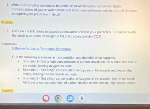 Write 2-3 complete sentences to predict what will happen to a cell with higher 
concentrations of gas or water inside and lower concentrations outside the cell. Be sure 
to explain your prediction in detail. 
Answer: 
2. Click on the link below to access a simulation and test your prediction. Experiment with 
the starting amounts of oxygen (O2) and carbon dioxide (CO2). 
Simulation: 
Diffusion Across a Permeable Membrane 
Run the following scenarios in the simulation and describe what happens. 
Scenario 1.—Set a high concentration of carbon dioxide on the outside and low on 
the inside, leaving oxygen as none. 
Scenario 2 - Set a high concentration of oxygen on the outside and low on the 
inside, leaving carbon dioxide as none. 
Scenario 3 - Set a high concentration of oxygen on the outside, low on the inside, 
AND set a low concentration of carbon dioxide on the outside, high on the inside. 
Answer: