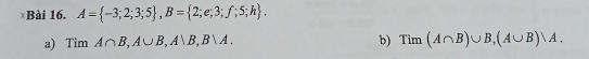 ×Bài 16. A= -3;2;3;5 , B= 2;e;3;f;5;h. 
a) Tìm A∩ B, A∪ B, A∪ B, B∪ A. b) Tim(A∩ B)∪ B, (A∪ B)vee A.