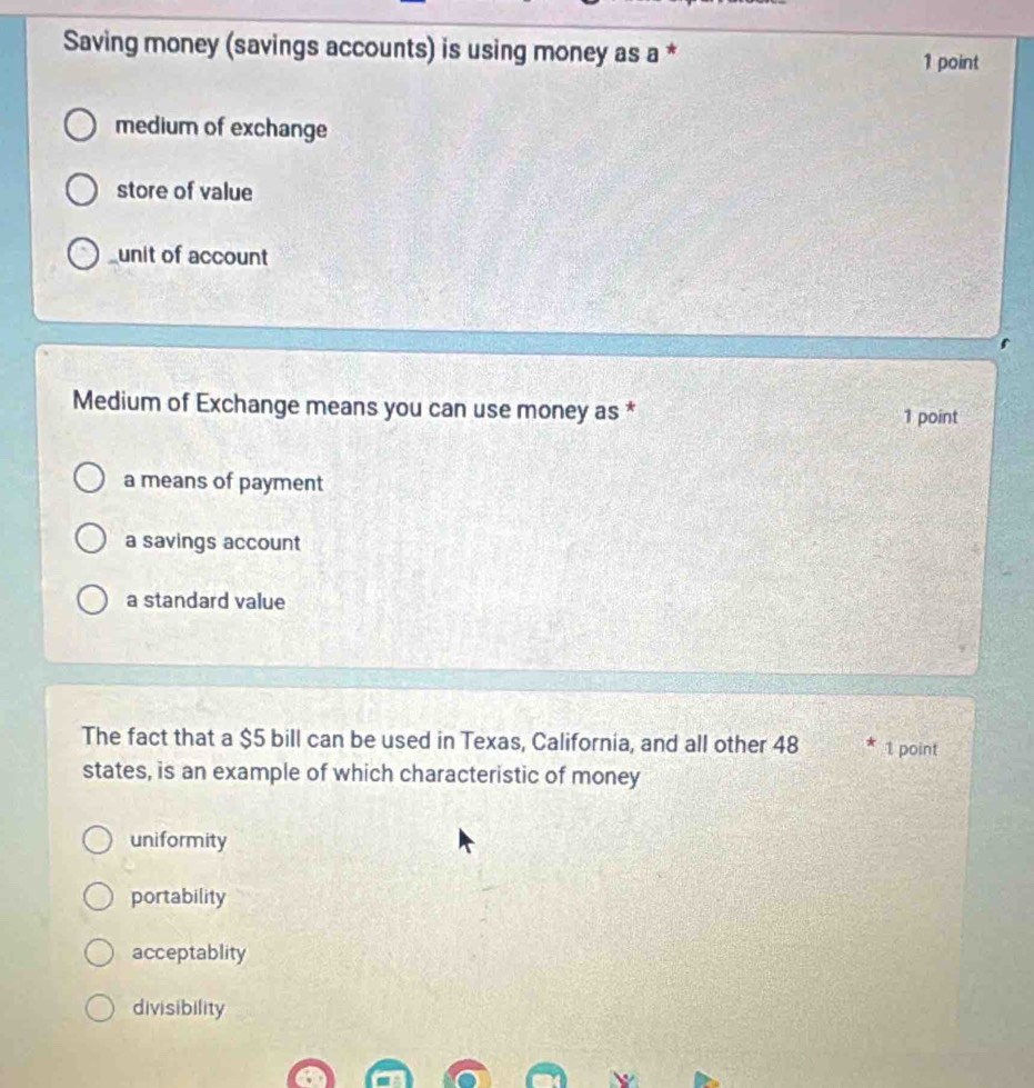 Saving money (savings accounts) is using money as a *
1 point
medium of exchange
store of value
unit of account
Medium of Exchange means you can use money as *
1 point
a means of payment
a savings account
a standard value
The fact that a $5 bill can be used in Texas, California, and all other 48 1 point
states, is an example of which characteristic of money
uniformity
portability
acceptablity
divisibility