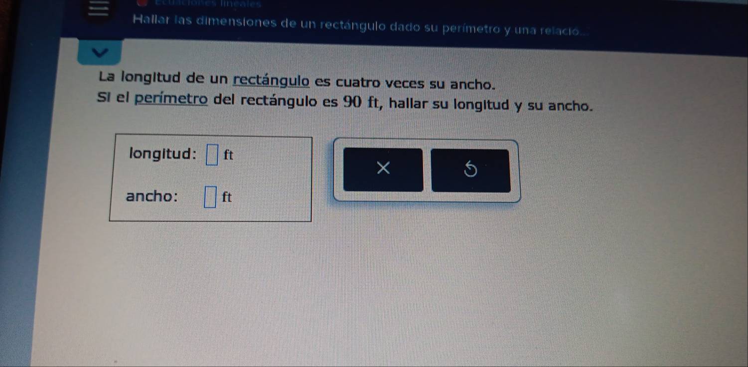 lineales 
Hallar las dimensiones de un rectángulo dado su perímetro y una relacio. 
La longitud de un rectángulo es cuatro veces su ancho. 
Si el perímetro del rectángulo es 90 ft, hallar su longitud y su ancho. 
longitud: ft
× 
ancho: ft