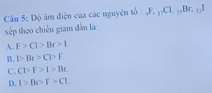 Độ âm điện của các nguyên t_(10)^2F._17Cl, _35Br, _55I
xếp theo chiều giám dẫn là
A. F>Cl>Br>L
B. 1>Br>Cl>F.
C. C>F>I>Br.
D. I>Br>F>CI.