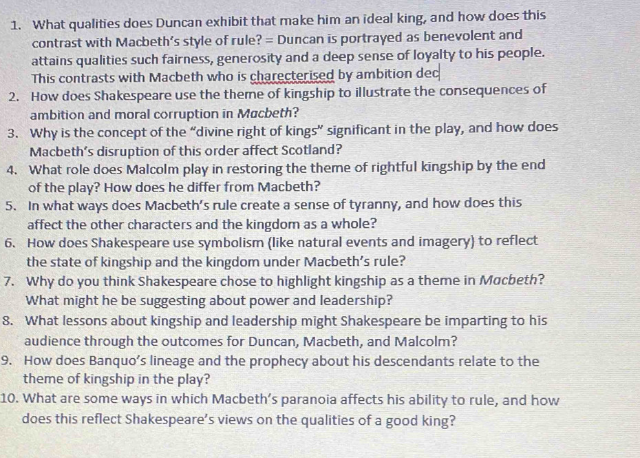 What qualities does Duncan exhibit that make him an ideal king, and how does this 
contrast with Macbeth's style of rule? = Duncan is portrayed as benevolent and 
attains qualities such fairness, generosity and a deep sense of loyalty to his people. 
This contrasts with Macbeth who is charecterised by ambition dec 
2. How does Shakespeare use the theme of kingship to illustrate the consequences of 
ambition and moral corruption in Macbeth? 
3. Why is the concept of the “divine right of kings” significant in the play, and how does 
Macbeth's disruption of this order affect Scotland? 
4. What role does Malcolm play in restoring the theme of rightful kingship by the end 
of the play? How does he differ from Macbeth? 
5. In what ways does Macbeth’s rule create a sense of tyranny, and how does this 
affect the other characters and the kingdom as a whole? 
6. How does Shakespeare use symbolism (like natural events and imagery) to reflect 
the state of kingship and the kingdom under Macbeth's rule? 
7. Why do you think Shakespeare chose to highlight kingship as a theme in Macbeth? 
What might he be suggesting about power and leadership? 
8. What lessons about kingship and leadership might Shakespeare be imparting to his 
audience through the outcomes for Duncan, Macbeth, and Malcolm? 
9. How does Banquo’s lineage and the prophecy about his descendants relate to the 
theme of kingship in the play? 
10. What are some ways in which Macbeth’s paranoia affects his ability to rule, and how 
does this reflect Shakespeare’s views on the qualities of a good king?