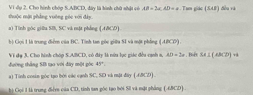 Ví dụ 2. Cho hình chóp S. ABCD, đáy là hình chữ nhật có AB=2a; AD=a. Tam giác (SAB) đều và 
thuộc mặt phẳng vuông góc với đáy. 
a) Tính góc giữa SB, SC và mặt phẳng (ABCD). 
b) Gọi I là trung điểm của BC. Tính tan góc giữa SI và mặt phẳng (ABCD) . 
Ví dụ 3. Cho hình chóp S. ABCD, có đáy là nửa lục giác đều cạnh a, AD=2a. Biết SA⊥ (ABCD) và 
đường thắng SB tạo với đáy một góc 45°. 
a) Tính cosin góc tạo bởi các cạnh SC, SD và mặt đáy (ABCD). 
b) Gọi I là trung điểm của CD, tính tan góc tạo bởi SI và mặt phẳng (ABCD) .