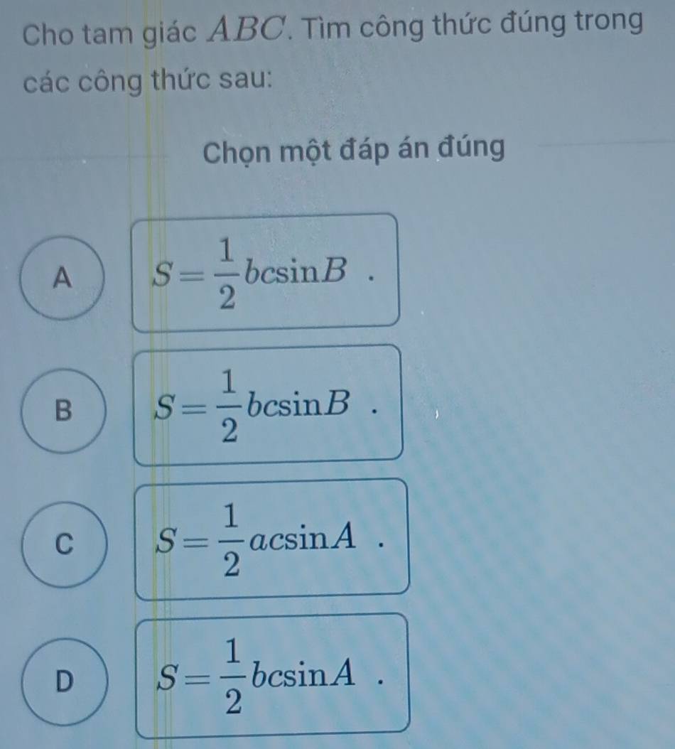 Cho tam giác ABC. Tìm công thức đúng trong
các công thức sau:
Chọn một đáp án đúng
A S= 1/2 bcsin B.
B S= 1/2 bcsin B.
C S= 1/2 acsin A.
D S= 1/2 bcsin A.