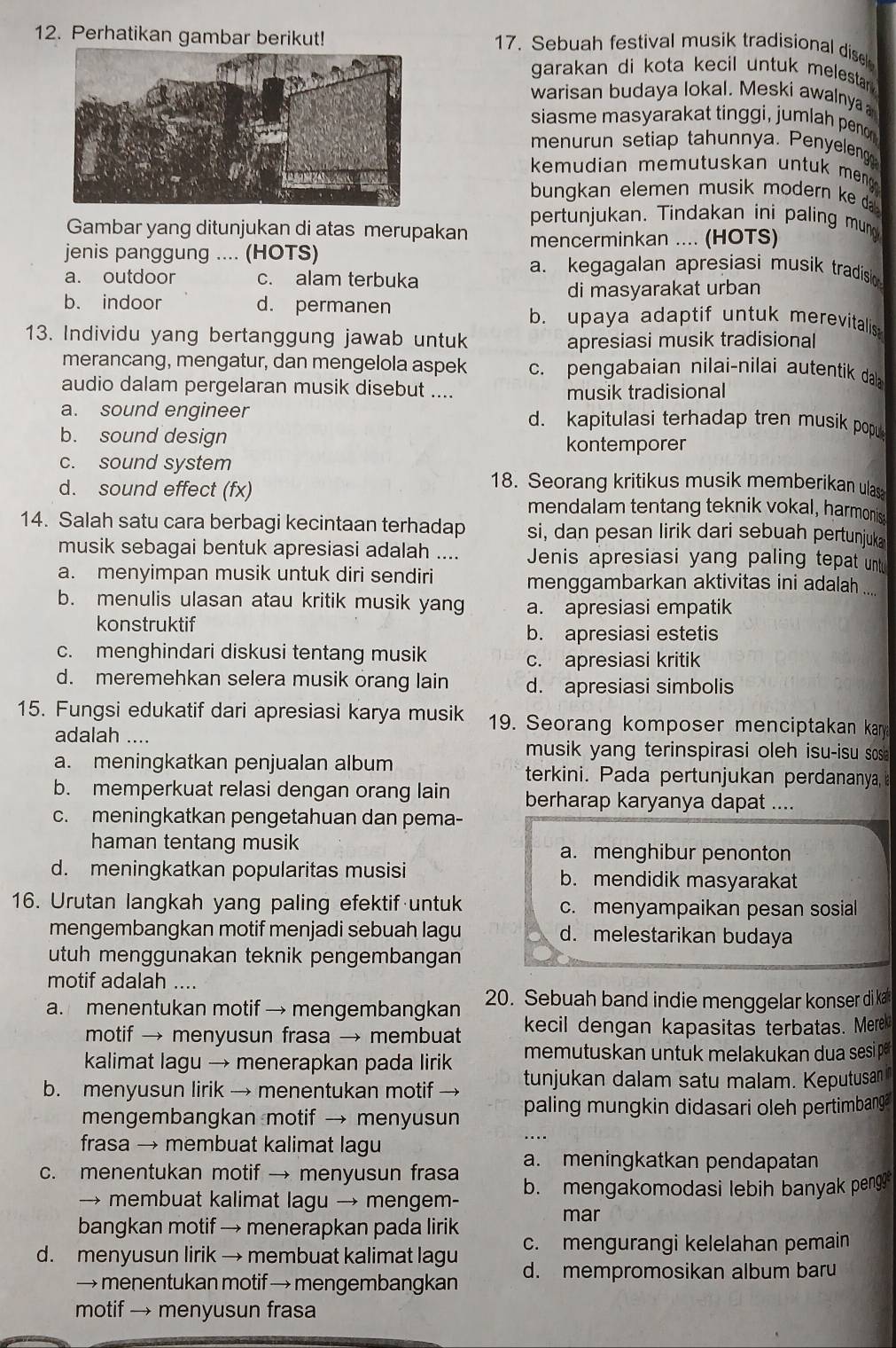 Perhatikan gambar berikut! 17. Sebuah festival musik tradisional disel
garakan di kota kecil untuk melestarn .
warisan budaya lokal. Meski awalnya
siasme masyarakat tinggi, jumlah penor
menurun setiap tahunnya. Penyeleng
kemudian memutuskan untuk meng .
bungkan elemen musik modern ke da.
pertunjukan. Tindakan ini paling mun
Gambar yang ditunjukan di atas merupakan mencerminkan .... (HOTS)
jenis panggung .... (HOTS) a. kegagalan apresiasi musik tradision
a. outdoor c. alam terbuka
di masyarakat urban
b. indoor d. permanen b. upaya adaptif untuk merevitalis
13. Individu yang bertanggung jawab untuk apresiasi musik tradisional
merancang, mengatur, dan mengelola aspek c. pengabaian nilai-nilai autentik da
audio dalam pergelaran musik disebut ....
musik tradisional
a. sound engineer d. kapitulasi terhadap tren musik popu
b. sound design
kontemporer
c. sound system
18. Seorang kritikus musik memberikan ulas
d. sound effect (fx) mendalam tentang teknik vokal, harmonis
14. Salah satu cara berbagi kecintaan terhadap si, dan pesan lirik dari sebuah pertunjuka
musik sebagai bentuk apresiasi adalah .... Jenis apresiasi yang paling tepat untu
a. menyimpan musik untuk diri sendiri menggambarkan aktivitas ini adalah ....
b. menulis ulasan atau kritik musik yang a. apresiasi empatik
konstruktif
b. apresiasi estetis
c. menghindari diskusi tentang musik
c. apresiasi kritik
d. meremehkan selera musik orang lain d. apresiasi simbolis
15. Fungsi edukatif dari apresiasi karya musik 19. Seorang komposer menciptakan kany
adalah ....
musik yang terinspirasi oleh isu-isu sosi
a. meningkatkan penjualan album terkini. Pada pertunjukan perdananya
b. memperkuat relasi dengan orang lain berharap karyanya dapat ....
c. meningkatkan pengetahuan dan pema-
haman tentang musik a. menghibur penonton
d. meningkatkan popularitas musisi b. mendidik masyarakat
16. Urutan langkah yang paling efektif untuk c. menyampaikan pesan sosial
mengembangkan motif menjadi sebuah lagu d. melestarikan budaya
utuh menggunakan teknik pengembangan
motif adalah ....
a. menentukan motif → mengembangkan 20. Sebuah band indie menggelar konser di ka
motif → menyusun frasa → membuat kecil dengan kapasitas terbatas. Merek
kalimat lagu → menerapkan pada lirik memutuskan untuk melakukan dua sesip 
b. menyusun lirik → menentukan motif → tunjukan dalam satu malam. Keputusan
mengembangkan motif → menyusun paling mungkin didasari oleh pertimbang
frasa → membuat kalimat lagu
c. menentukan motif → menyusun frasa a. meningkatkan pendapatan
→ membuat kalimat lagu → mengem- b. mengakomodasi lebih banyak pengg
mar
bangkan motif → menerapkan pada lirik c. mengurangi kelelahan pemain
d. menyusun lirik → membuat kalimat lagu d. mempromosikan album baru
→ menentukan motif → mengembangkan
motif → menyusun frasa